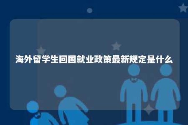 海外留学生回国就业政策最新规定是什么 海外留学生回国工作